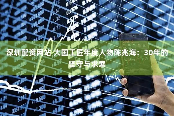 深圳配资网站 大国工匠年度人物陈兆海：30年的坚守与求索