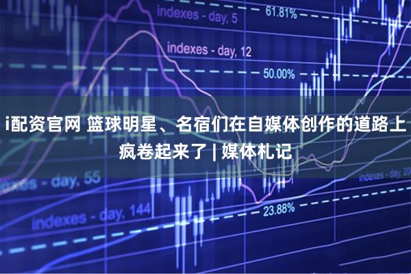 i配资官网 篮球明星、名宿们在自媒体创作的道路上疯卷起来了 | 媒体札记