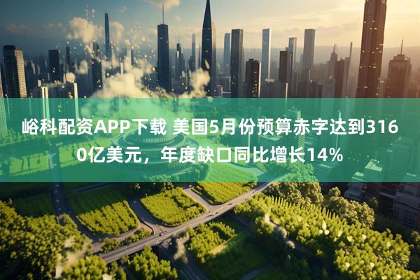 峪科配资APP下载 美国5月份预算赤字达到3160亿美元，年度缺口同比增长14%