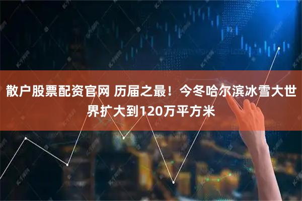 散户股票配资官网 历届之最！今冬哈尔滨冰雪大世界扩大到120万平方米