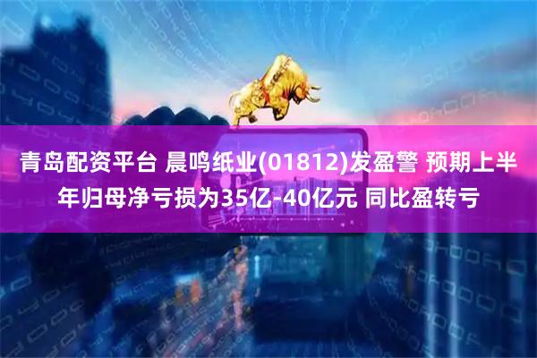 青岛配资平台 晨鸣纸业(01812)发盈警 预期上半年归母净亏损为35亿-40亿元 同比盈转亏