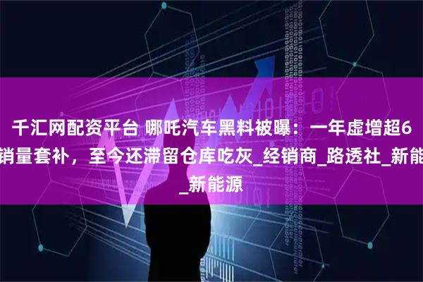 千汇网配资平台 哪吒汽车黑料被曝：一年虚增超6万销量套补，至今还滞留仓库吃灰_经销商_路透社_新能源