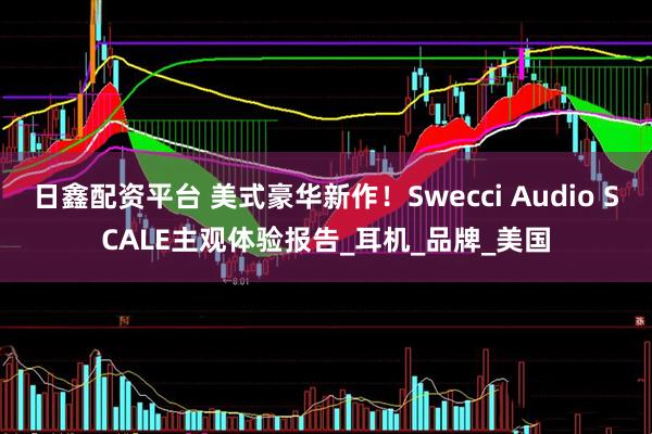 日鑫配资平台 美式豪华新作！Swecci Audio SCALE主观体验报告_耳机_品牌_美国
