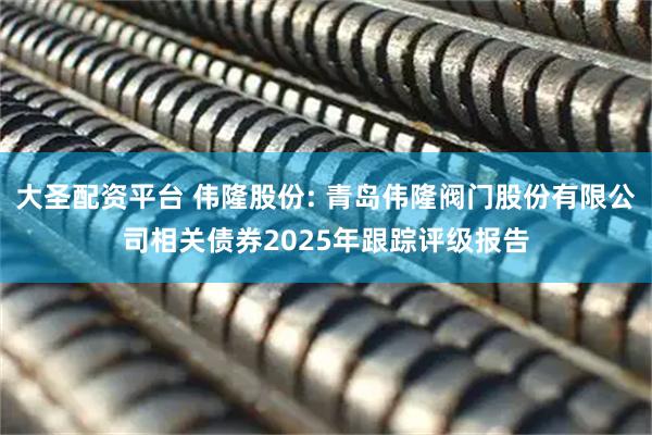 大圣配资平台 伟隆股份: 青岛伟隆阀门股份有限公司相关债券2025年跟踪评级报告