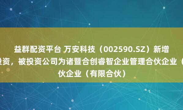 益群配资平台 万安科技（002590.SZ）新增一起对外投资，被投资公司为诸暨合创睿智企业管理合伙企业（有限合伙）