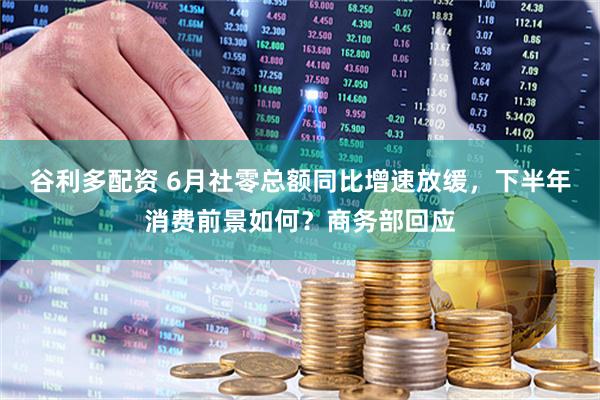 谷利多配资 6月社零总额同比增速放缓，下半年消费前景如何？商务部回应