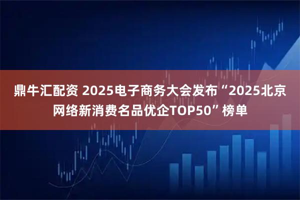 鼎牛汇配资 2025电子商务大会发布“2025北京网络新消费名品优企TOP50”榜单