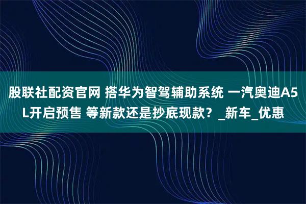 股联社配资官网 搭华为智驾辅助系统 一汽奥迪A5L开启预售 等新款还是抄底现款？_新车_优惠
