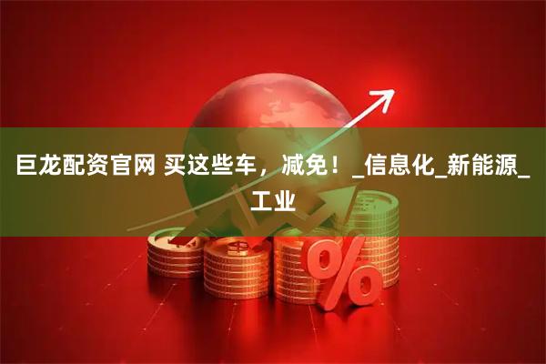 巨龙配资官网 买这些车，减免！_信息化_新能源_工业
