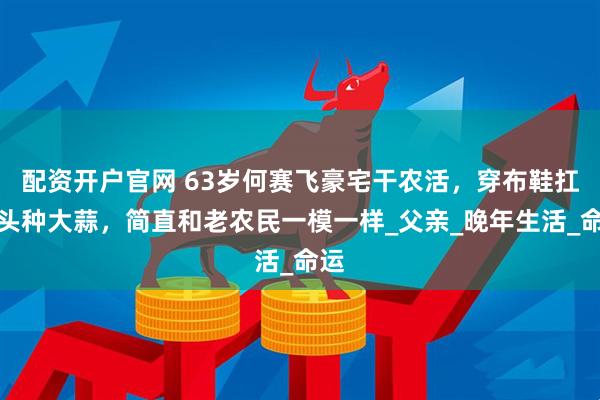 配资开户官网 63岁何赛飞豪宅干农活，穿布鞋扛锄头种大蒜，简直和老农民一模一样_父亲_晚年生活_命运