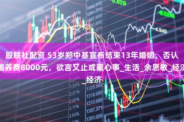 股联社配资 53岁郑中基宣布结束13年婚姻，否认赡养费8000元，欲言又止或藏心事_生活_余思敏_经济
