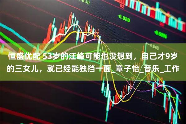 恒盛优配 53岁的汪峰可能也没想到，自己才9岁的三女儿，就已经能独挡一面_章子怡_音乐_工作