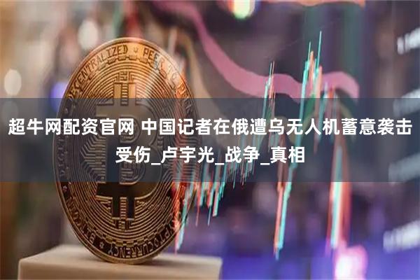 超牛网配资官网 中国记者在俄遭乌无人机蓄意袭击受伤_卢宇光_战争_真相