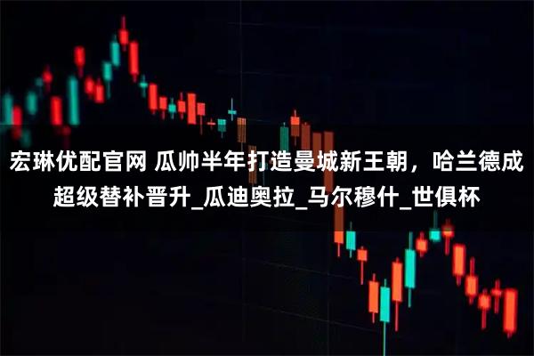 宏琳优配官网 瓜帅半年打造曼城新王朝，哈兰德成超级替补晋升_瓜迪奥拉_马尔穆什_世俱杯