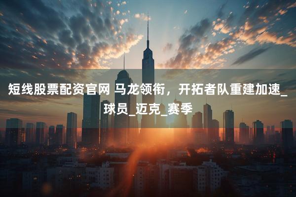 短线股票配资官网 马龙领衔，开拓者队重建加速_球员_迈克_赛季