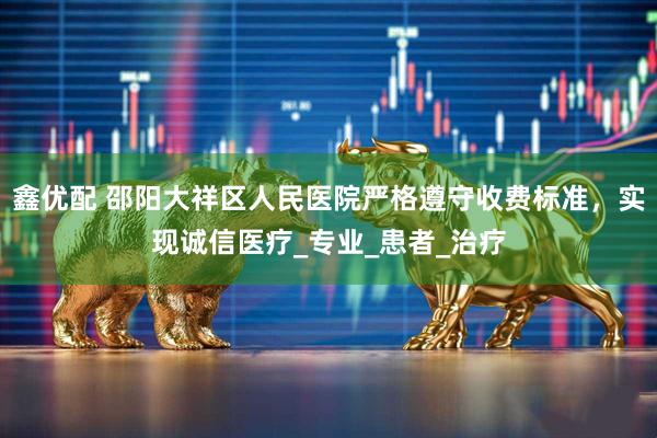 鑫优配 邵阳大祥区人民医院严格遵守收费标准，实现诚信医疗_专业_患者_治疗