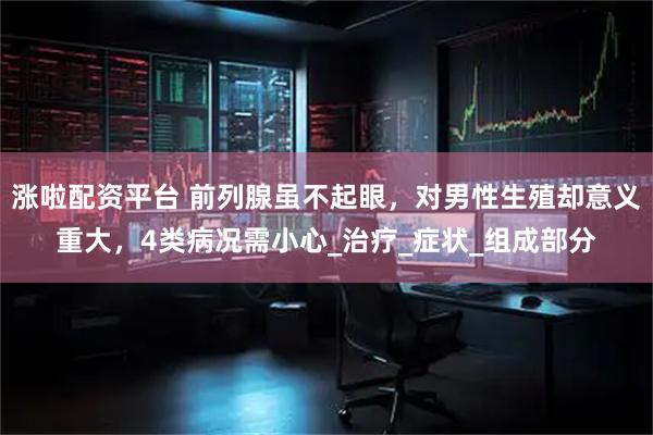 涨啦配资平台 前列腺虽不起眼，对男性生殖却意义重大，4类病况需小心_治疗_症状_组成部分