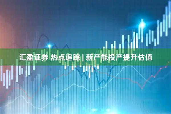 汇盈证券 热点追踪 | 新产能投产提升估值