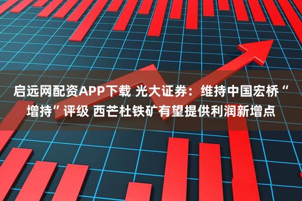 启远网配资APP下载 光大证券：维持中国宏桥“增持”评级 西芒杜铁矿有望提供利润新增点
