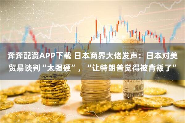 奔奔配资APP下载 日本商界大佬发声：日本对美贸易谈判“太强硬”，“让特朗普觉得被背叛了”