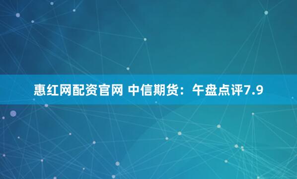 惠红网配资官网 中信期货：午盘点评7.9