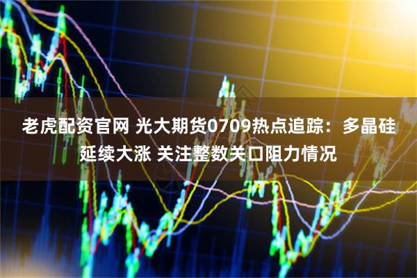 老虎配资官网 光大期货0709热点追踪：多晶硅延续大涨 关注整数关口阻力情况