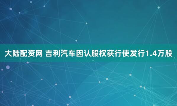 大陆配资网 吉利汽车因认股权获行使发行1.4万股