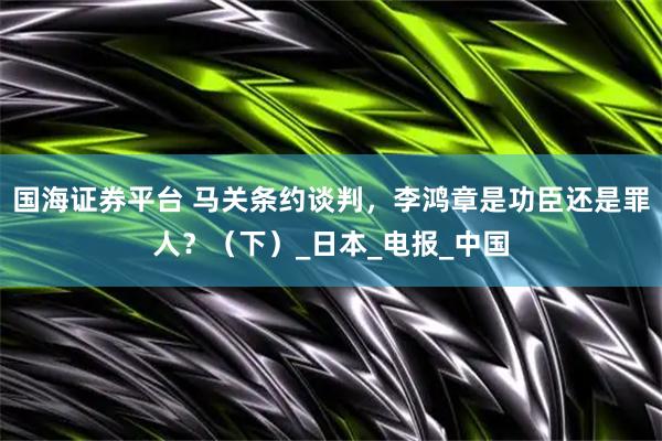 国海证券平台 马关条约谈判，李鸿章是功臣还是罪人？（下）_日本_电报_中国