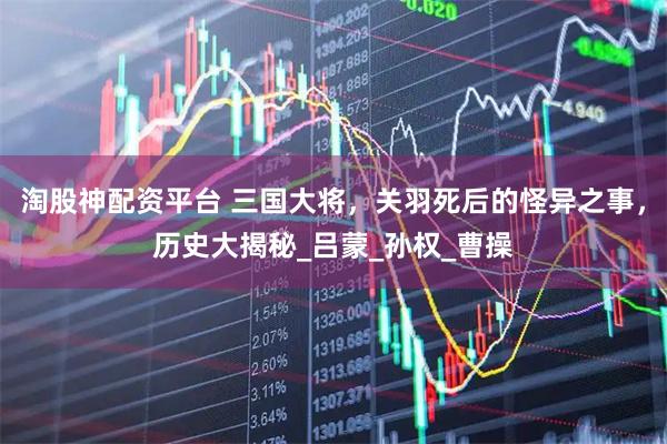 淘股神配资平台 三国大将，关羽死后的怪异之事，历史大揭秘_吕蒙_孙权_曹操