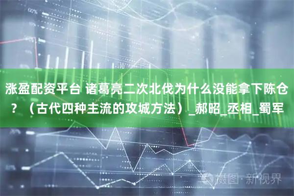 涨盈配资平台 诸葛亮二次北伐为什么没能拿下陈仓？（古代四种主流的攻城方法）_郝昭_丞相_蜀军