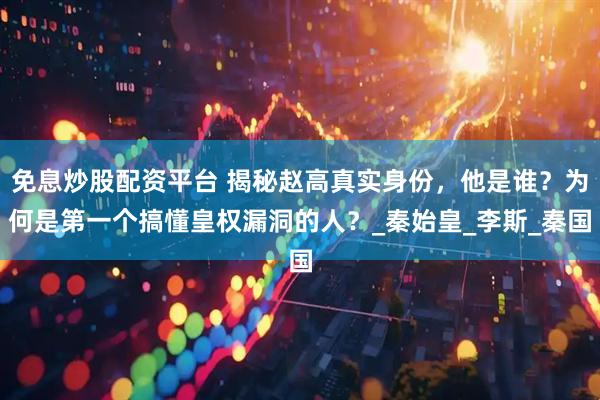 免息炒股配资平台 揭秘赵高真实身份，他是谁？为何是第一个搞懂皇权漏洞的人？_秦始皇_李斯_秦国