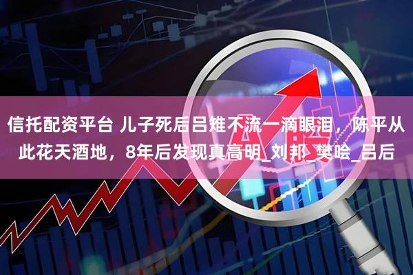 信托配资平台 儿子死后吕雉不流一滴眼泪，陈平从此花天酒地，8年后发现真高明_刘邦_樊哙_吕后