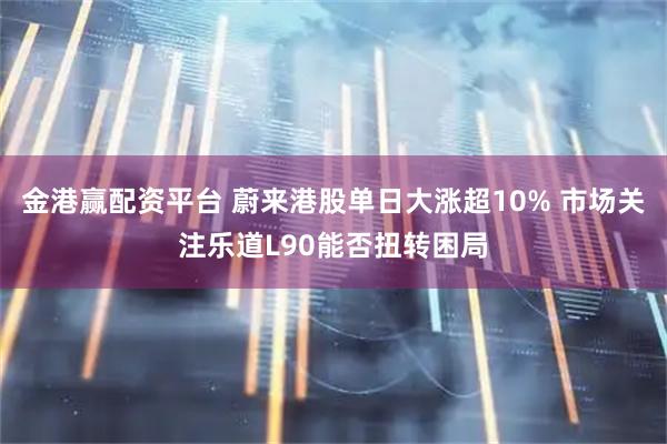 金港赢配资平台 蔚来港股单日大涨超10% 市场关注乐道L90能否扭转困局