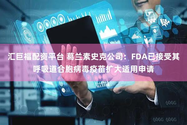 汇巨福配资平台 葛兰素史克公司：FDA已接受其呼吸道合胞病毒疫苗扩大适用申请