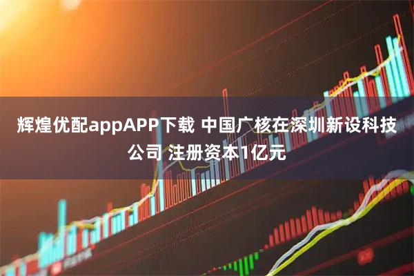 辉煌优配appAPP下载 中国广核在深圳新设科技公司 注册资本1亿元