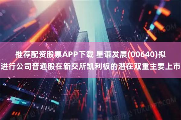 推荐配资股票APP下载 星谦发展(00640)拟进行公司普通股在新交所凯利板的潜在双重主要上市