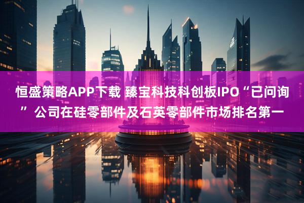恒盛策略APP下载 臻宝科技科创板IPO“已问询” 公司在硅零部件及石英零部件市场排名第一