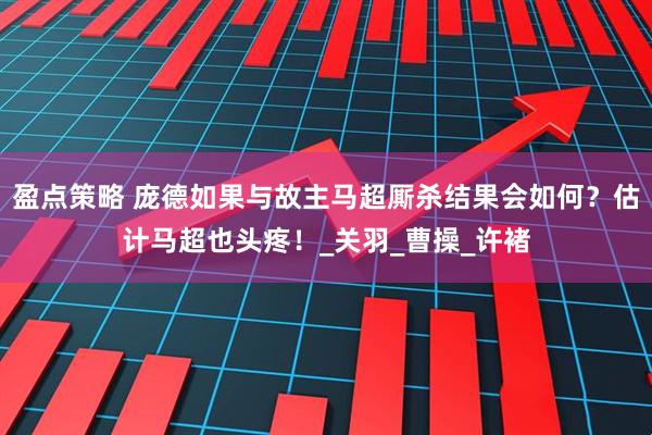 盈点策略 庞德如果与故主马超厮杀结果会如何？估计马超也头疼！_关羽_曹操_许褚