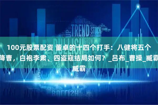 100元股票配资 董卓的十四个打手：八健将五个降曹，白袍李肃、四盗寇结局如何？_吕布_曹操_臧霸
