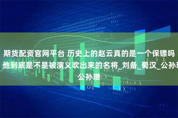 期货配资官网平台 历史上的赵云真的是一个保镖吗，他到底是不是被演义吹出来的名将_刘备_蜀汉_公孙瓒