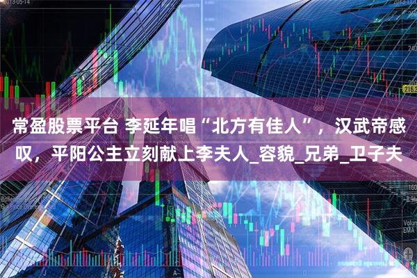常盈股票平台 李延年唱“北方有佳人”，汉武帝感叹，平阳公主立刻献上李夫人_容貌_兄弟_卫子夫