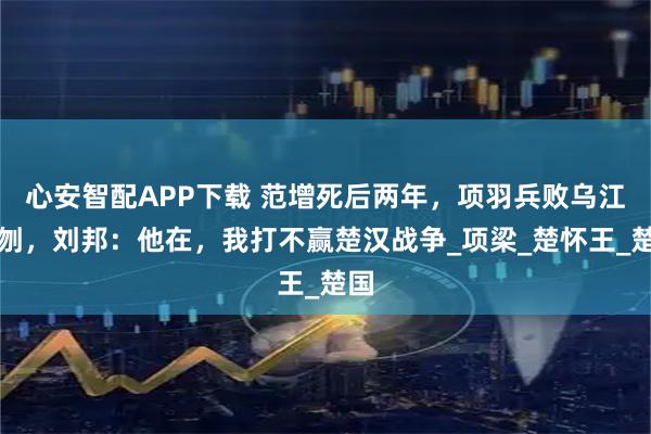 心安智配APP下载 范增死后两年，项羽兵败乌江自刎，刘邦：他在，我打不赢楚汉战争_项梁_楚怀王_楚国
