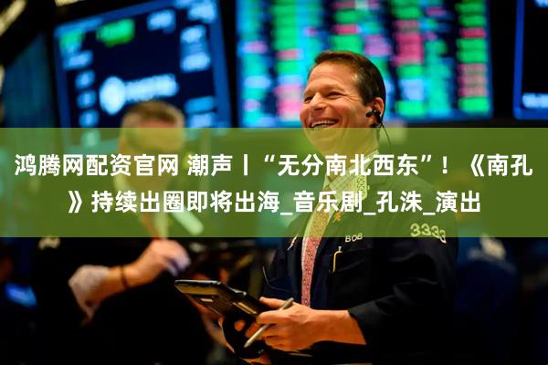 鸿腾网配资官网 潮声丨“无分南北西东”！《南孔》持续出圈即将出海_音乐剧_孔洙_演出