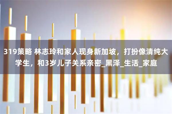 319策略 林志玲和家人现身新加坡，打扮像清纯大学生，和3岁儿子关系亲密_黑泽_生活_家庭