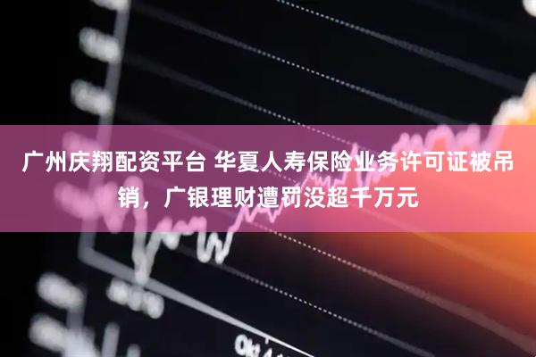 广州庆翔配资平台 华夏人寿保险业务许可证被吊销，广银理财遭罚没超千万元