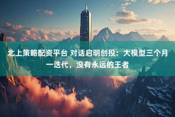 北上策略配资平台 对话启明创投：大模型三个月一迭代，没有永远的王者
