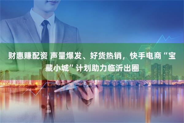 财惠赚配资 声量爆发、好货热销，快手电商“宝藏小城”计划助力临沂出圈