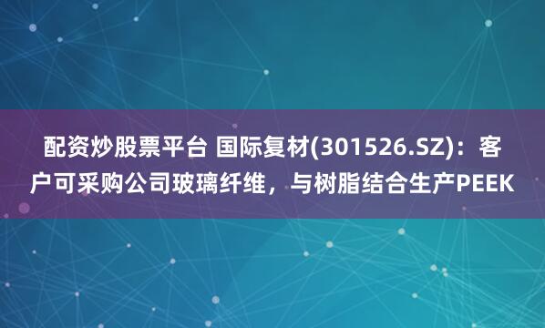 配资炒股票平台 国际复材(301526.SZ)：客户可采购公司玻璃纤维，与树脂结合生产PEEK