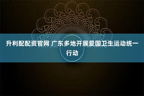 升利配配资官网 广东多地开展爱国卫生运动统一行动