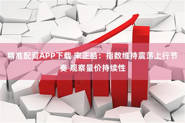 精准配资APP下载 宋正皓：指数维持震荡上行节奏 观察量价持续性